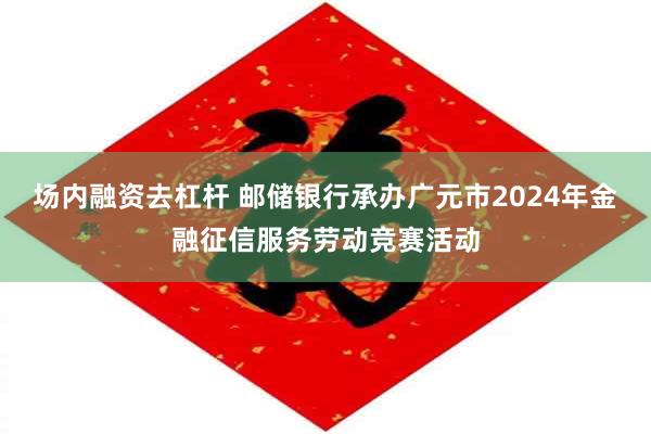场内融资去杠杆 邮储银行承办广元市2024年金融征信服务劳动竞赛活动