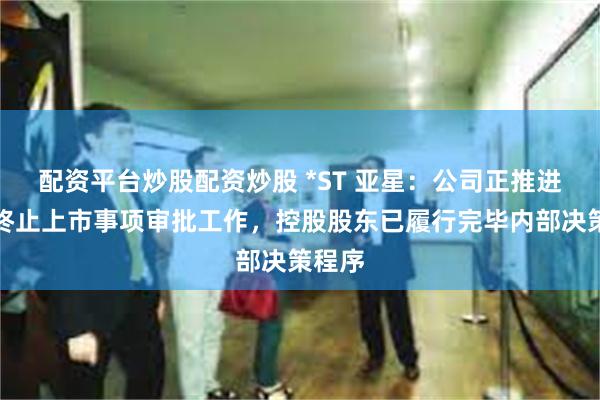 配资平台炒股配资炒股 *ST 亚星：公司正推进本次终止上市事项审批工作，控股股东已履行完毕内部决策程序
