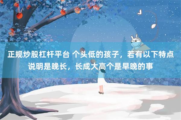 正规炒股杠杆平台 个头低的孩子，若有以下特点说明是晚长，长成大高个是早晚的事