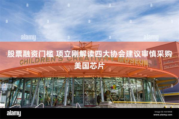 股票融资门槛 项立刚解读四大协会建议审慎采购美国芯片