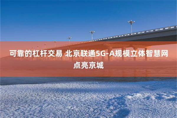 可靠的杠杆交易 北京联通5G-A规模立体智慧网点亮京城