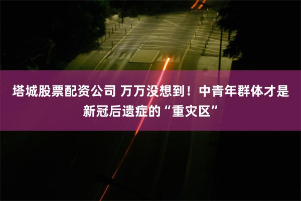 塔城股票配资公司 万万没想到！中青年群体才是新冠后遗症的“重灾区”