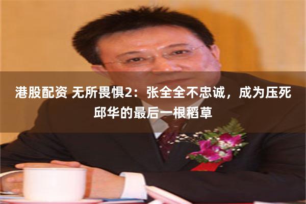 港股配资 无所畏惧2：张全全不忠诚，成为压死邱华的最后一根稻草