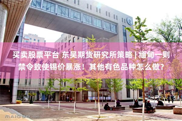 买卖股票平台 东吴期货研究所策略 | 缅甸一则禁令致使锡价暴涨！其他有色品种怎么做？