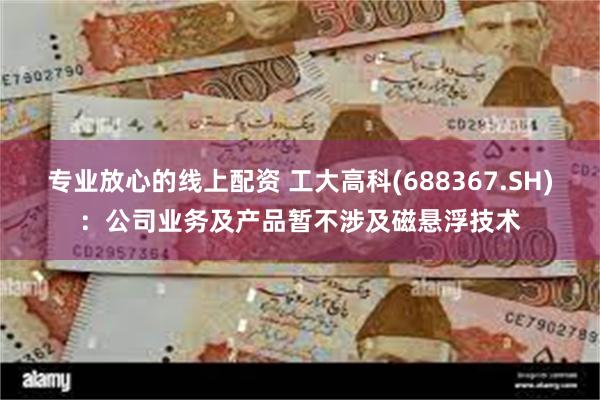 专业放心的线上配资 工大高科(688367.SH)：公司业务及产品暂不涉及磁悬浮技术