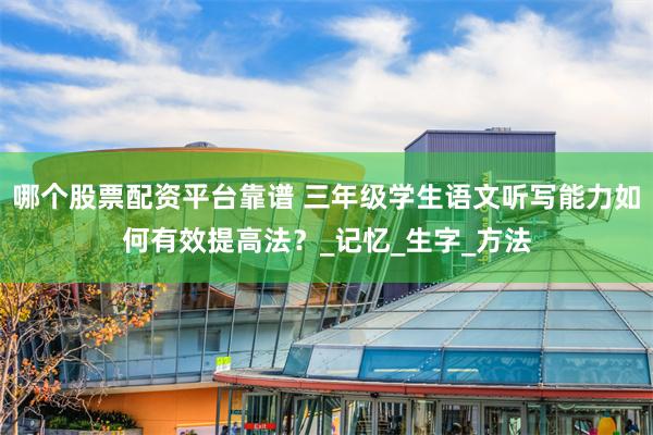 哪个股票配资平台靠谱 三年级学生语文听写能力如何有效提高法？_记忆_生字_方法