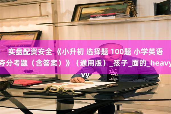 实盘配资安全 《小升初 选择题 100题 小学英语夺分考题（含答案）》（通用版）_孩子_面的_heavy