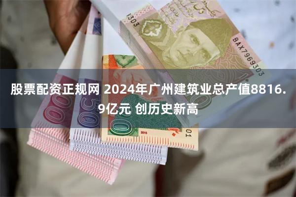 股票配资正规网 2024年广州建筑业总产值8816.9亿元 创历史新高