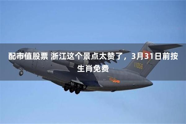 配市值股票 浙江这个景点太赞了，3月31日前按生肖免费