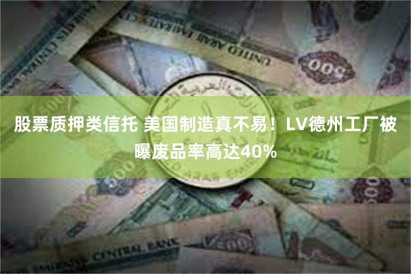 股票质押类信托 美国制造真不易！LV德州工厂被曝废品率高达40%