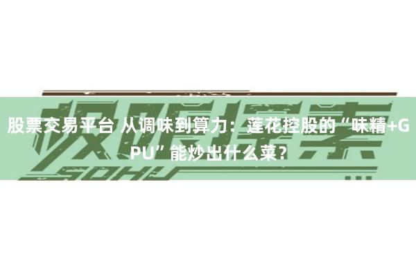 股票交易平台 从调味到算力：莲花控股的“味精+GPU”能炒出什么菜？
