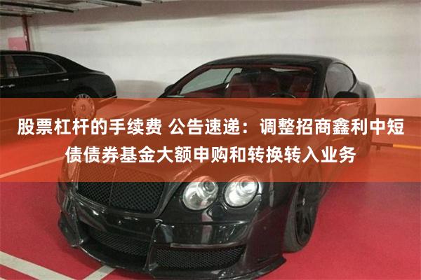 股票杠杆的手续费 公告速递：调整招商鑫利中短债债券基金大额申购和转换转入业务