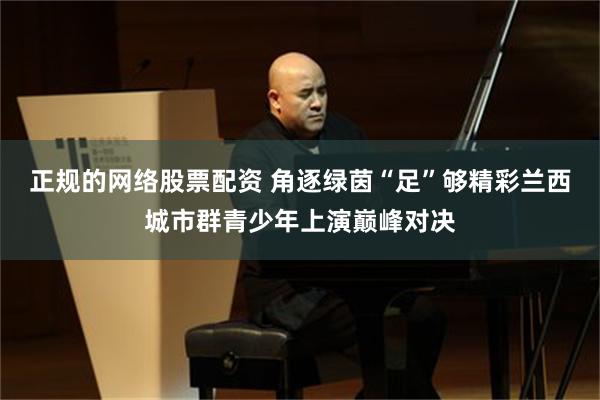正规的网络股票配资 角逐绿茵“足”够精彩　兰西城市群青少年上演巅峰对决