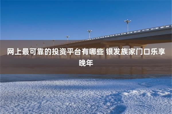 网上最可靠的投资平台有哪些 银发族家门口乐享晚年