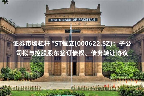 证券市场杠杆 *ST恒立(000622.SZ)：子公司拟与控股股东签订债权、债务转让协议