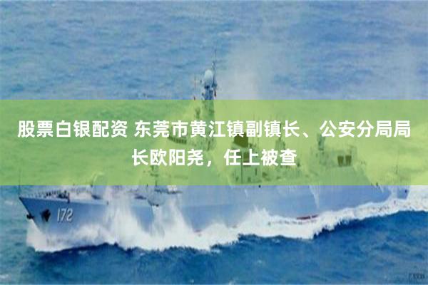 股票白银配资 东莞市黄江镇副镇长、公安分局局长欧阳尧，任上被查