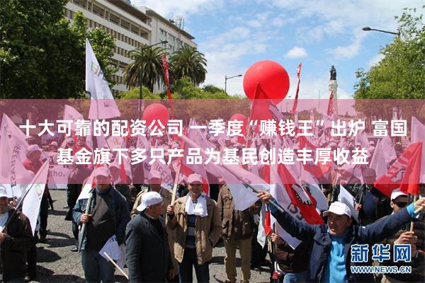 十大可靠的配资公司 一季度“赚钱王”出炉 富国基金旗下多只产品为基民创造丰厚收益