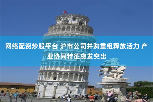 网络配资炒股平台 沪市公司并购重组释放活力 产业协同特征愈发突出