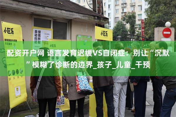 配资开户网 语言发育迟缓VS自闭症：别让“沉默”模糊了诊断的边界_孩子_儿童_干预