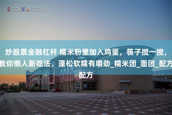 炒股票金融杠杆 糯米粉里加入鸡蛋，筷子搅一搅，教你懒人新吃法，蓬松软糯有嚼劲_糯米团_面团_配方