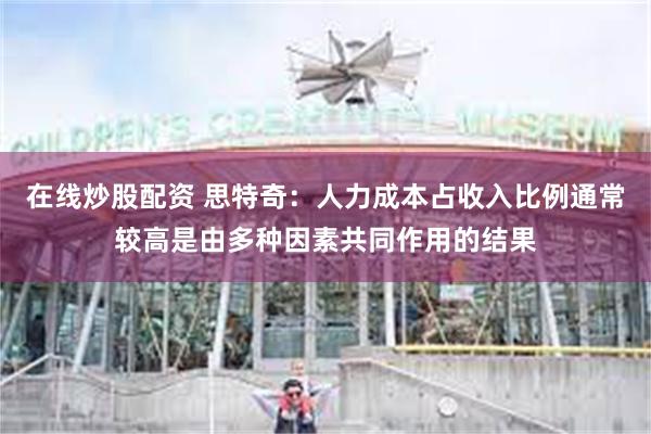 在线炒股配资 思特奇：人力成本占收入比例通常较高是由多种因素共同作用的结果