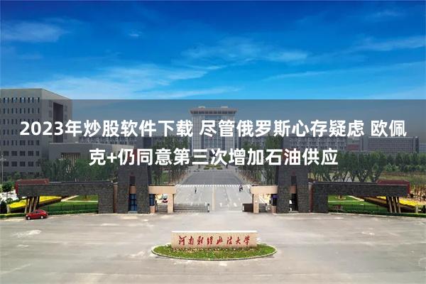 2023年炒股软件下载 尽管俄罗斯心存疑虑 欧佩克+仍同意第三次增加石油供应