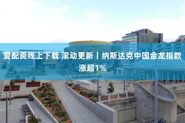 爱配资线上下载 滚动更新丨纳斯达克中国金龙指数涨超1%
