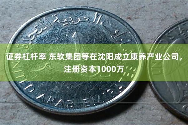 证券杠杆率 东软集团等在沈阳成立康养产业公司，注册资本1000万