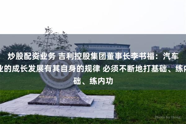 炒股配资业务 吉利控股集团董事长李书福：汽车企业的成长发展有其自身的规律 必须不断地打基础、练内功