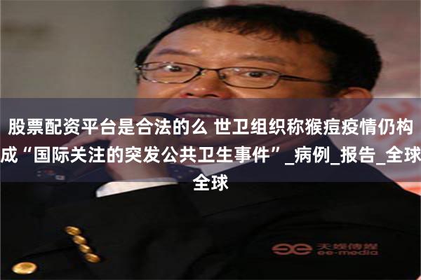 股票配资平台是合法的么 世卫组织称猴痘疫情仍构成“国际关注的突发公共卫生事件”_病例_报告_全球