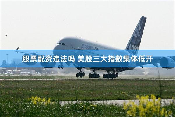 股票配资违法吗 美股三大指数集体低开