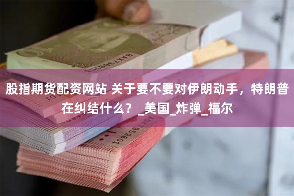 股指期货配资网站 关于要不要对伊朗动手，特朗普在纠结什么？_美国_炸弹_福尔