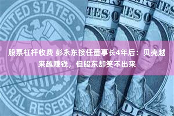 股票杠杆收费 彭永东接任董事长4年后：贝壳越来越赚钱，但股东却笑不出来