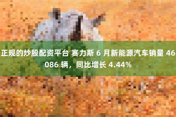 正规的炒股配资平台 赛力斯 6 月新能源汽车销量 46086 辆，同比增长 4.44%