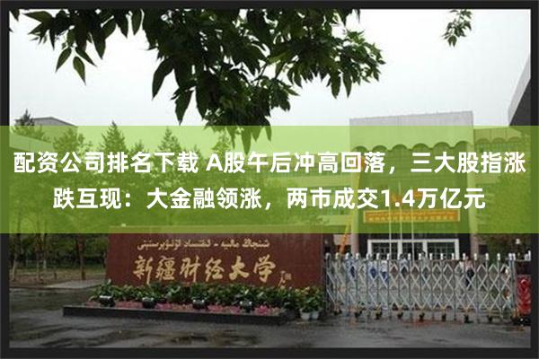 配资公司排名下载 A股午后冲高回落，三大股指涨跌互现：大金融领涨，两市成交1.4万亿元