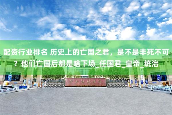 配资行业排名 历史上的亡国之君，是不是非死不可？他们亡国后都是啥下场_任国君_皇帝_统治