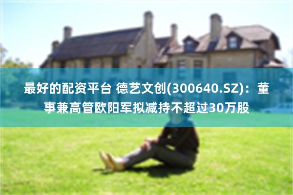 最好的配资平台 德艺文创(300640.SZ)：董事兼高管欧阳军拟减持不超过30万股