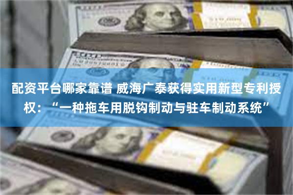 配资平台哪家靠谱 威海广泰获得实用新型专利授权：“一种拖车用脱钩制动与驻车制动系统”