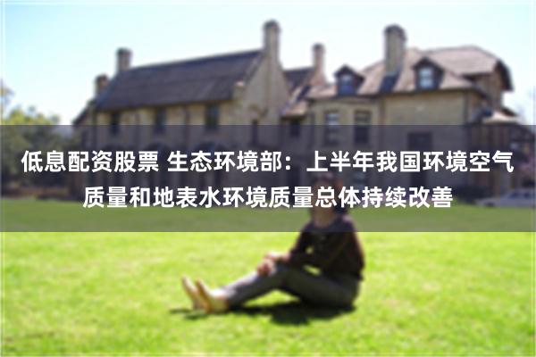 低息配资股票 生态环境部：上半年我国环境空气质量和地表水环境质量总体持续改善