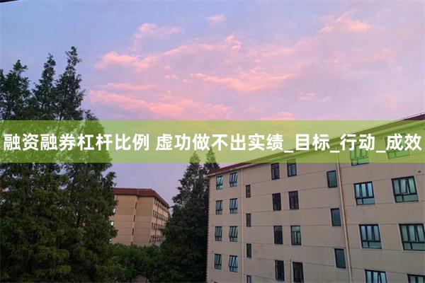 融资融券杠杆比例 虚功做不出实绩_目标_行动_成效