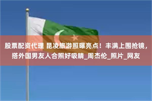 股票配资代理 昆凌旅游照曝亮点！丰满上围抢镜，搭外国男友人合照好吸睛_周杰伦_照片_网友