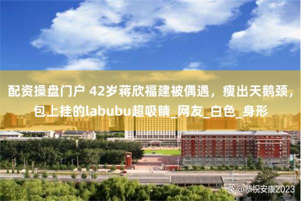 配资操盘门户 42岁蒋欣福建被偶遇，瘦出天鹅颈，包上挂的labubu超吸睛_网友_白色_身形