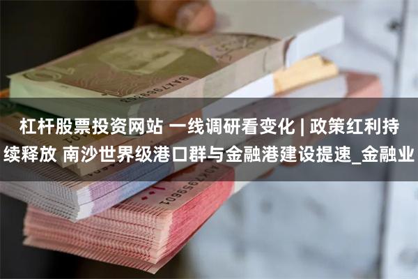 杠杆股票投资网站 一线调研看变化 | 政策红利持续释放 南沙世界级港口群与金融港建设提速_金融业