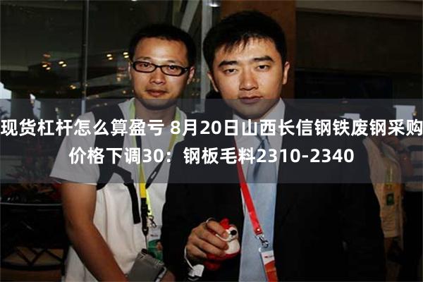 现货杠杆怎么算盈亏 8月20日山西长信钢铁废钢采购价格下调30：钢板毛料2310-2340