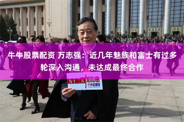 牛牛股票配资 万志强：近几年魅族和富士有过多轮深入沟通，未达成最终合作