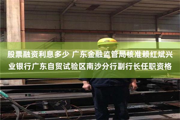股票融资利息多少 广东金融监管局核准赖红斌兴业银行广东自贸试验区南沙分行副行长任职资格