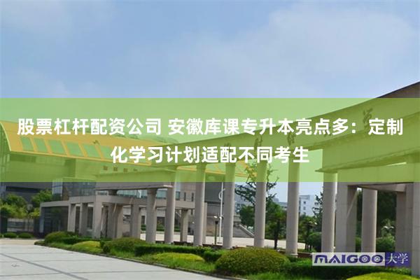 股票杠杆配资公司 安徽库课专升本亮点多：定制化学习计划适配不同考生