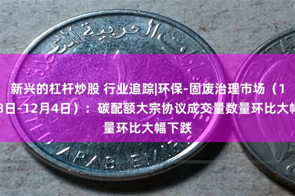 新兴的杠杆炒股 行业追踪|环保-固废治理市场（11月28日-12月4日）：碳配额大宗协议成交量数量环比大幅下跌