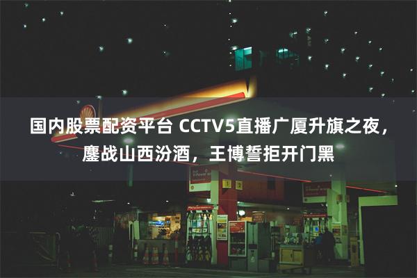 国内股票配资平台 CCTV5直播广厦升旗之夜，鏖战山西汾酒，王博誓拒开门黑