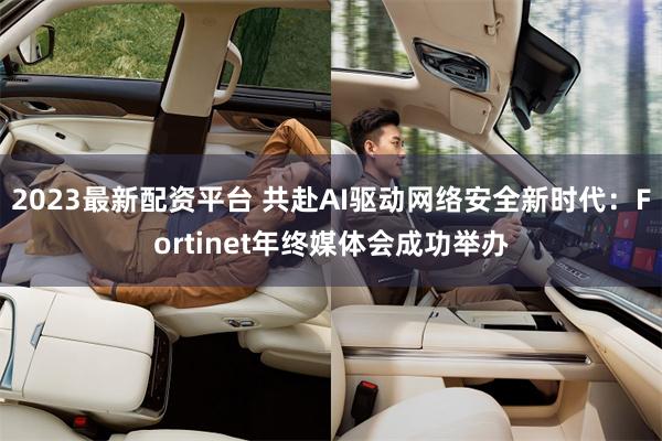 2023最新配资平台 共赴AI驱动网络安全新时代：Fortinet年终媒体会成功举办